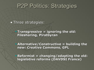 P2P Politics: Strategies Three strategies: Transgressive = ignoring the old: Filesharing, Piratbyran Alternative/Constructive = building the new: Creative Commons, GPL Reformist = changing/adapting the old: legislative reforms (DAVDSI France) 