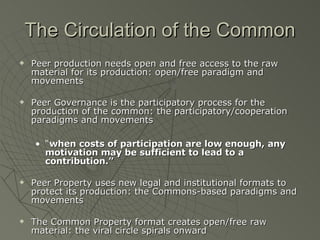 The Circulation of the Common Peer production needs open and free access to the raw material for its production: open/free paradigm and movements Peer Governance is the participatory process for the production of the common: the participatory/cooperation paradigms and movements “ when costs of participation are low enough, any motivation may be sufficient to lead to a contribution.” Peer Property uses new legal and institutional formats to protect its production: the Commons-based paradigms and movements The Common Property format creates open/free raw material: the viral circle spirals onward 