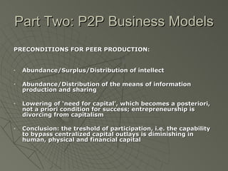 Part Two: P2P Business Models PRECONDITIONS FOR PEER PRODUCTION: Abundance/Surplus/Distribution of intellect Abundance/Distribution of the means of information production and sharing Lowering of ‘need for capital’, which becomes a posteriori, not a priori condition for success; entrepreneurship is divorcing from capitalism Conclusion: the treshold of participation, i.e. the capability to bypass centralized capital outlays is diminishing in human, physical and financial capital 