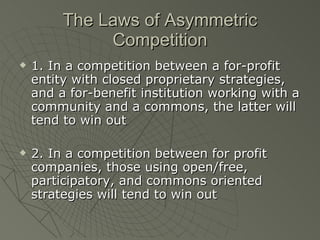 The Laws of Asymmetric Competition 1. In a competition between a for-profit entity with closed proprietary strategies, and a for-benefit institution working with a community and a commons, the latter will tend to win out 2. In a competition between for profit companies, those using open/free, participatory, and commons oriented strategies will tend to win out 
