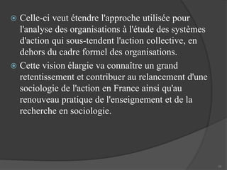  Celle-ci veut étendre l'approche utilisée pour 
l'analyse des organisations à l'étude des systèmes 
d'action qui sous-tendent l'action collective, en 
dehors du cadre formel des organisations. 
 Cette vision élargie va connaître un grand 
retentissement et contribuer au relancement d'une 
sociologie de l'action en France ainsi qu'au 
renouveau pratique de l'enseignement et de la 
recherche en sociologie. 
10 
 