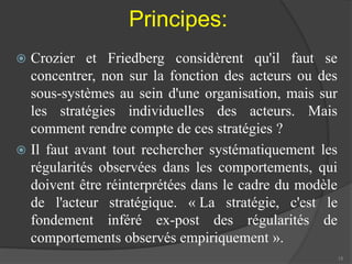Principes: 
 Crozier et Friedberg considèrent qu'il faut se 
concentrer, non sur la fonction des acteurs ou des 
sous-systèmes au sein d'une organisation, mais sur 
les stratégies individuelles des acteurs. Mais 
comment rendre compte de ces stratégies ? 
 Il faut avant tout rechercher systématiquement les 
régularités observées dans les comportements, qui 
doivent être réinterprétées dans le cadre du modèle 
de l'acteur stratégique. « La stratégie, c'est le 
fondement inféré ex-post des régularités de 
comportements observés empiriquement ». 
15 
 
