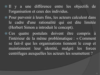  Il y a une différence entre les objectifs de 
l'organisation et ceux des individus. 
 Pour parvenir à leurs fins, les acteurs calculent dans 
le cadre d'une rationalité qui est dite limitée 
(Herbert Simon a introduit le concept). 
 Ces quatre postulats doivent être compris à 
l'intérieur de la même problématique : « Comment 
se fait-il que les organisations tiennent le coup et 
maintiennent leur identité, malgré les forces 
centrifuges auxquelles les acteurs les soumettent ? 
18 
 