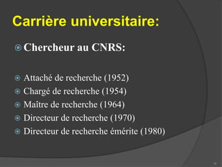 Carrière universitaire: 
Chercheur au CNRS: 
 Attaché de recherche (1952) 
 Chargé de recherche (1954) 
 Maître de recherche (1964) 
 Directeur de recherche (1970) 
 Directeur de recherche émérite (1980) 
19 
 