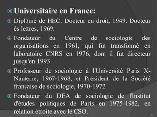  Universitaire en France: 
 Diplômé de HEC. Docteur en droit, 1949. Docteur 
ès lettres, 1969. 
 Fondateur du Centre de sociologie des 
organisations en 1961, qui fut transformé en 
laboratoire CNRS en 1976, dont il fut directeur 
jusqu'en 1993. 
 Professeur de sociologie à l'Université Paris X-Nanterre, 
1967-1968, et Président de la Société 
française de sociologie, 1970-1972. 
 Fondateur du DEA de sociologie de l'Institut 
d'études politiques de Paris en 1975-1982, en 
relation étroite avec le CSO. 
20 
 