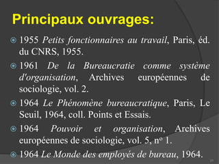 Principaux ouvrages: 
 1955 Petits fonctionnaires au travail, Paris, éd. 
du CNRS, 1955. 
 1961 De la Bureaucratie comme système 
d'organisation, Archives européennes de 
sociologie, vol. 2. 
 1964 Le Phénomène bureaucratique, Paris, Le 
Seuil, 1964, coll. Points et Essais. 
 1964 Pouvoir et organisation, Archives 
européennes de sociologie, vol. 5, no 1. 
 1964 Le Monde des employés de bureau, 1964. 
21 
 