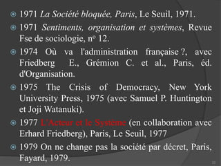  1971 La Société bloquée, Paris, Le Seuil, 1971. 
 1971 Sentiments, organisation et systèmes, Revue 
Fse de sociologie, no 12. 
 1974 Où va l'administration française ?, avec 
Friedberg E., Grémion C. et al., Paris, éd. 
d'Organisation. 
 1975 The Crisis of Democracy, New York 
University Press, 1975 (avec Samuel P. Huntington 
et JojiWatanuki). 
 1977 L'Acteur et le Système (en collaboration avec 
Erhard Friedberg), Paris, Le Seuil, 1977 
 1979 On ne change pas la société par décret, Paris, 
Fayard, 1979. 
22 
 