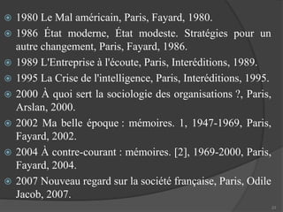  1980 Le Mal américain, Paris, Fayard, 1980. 
 1986 État moderne, État modeste. Stratégies pour un 
autre changement, Paris, Fayard, 1986. 
 1989 L'Entreprise à l'écoute, Paris, Interéditions, 1989. 
 1995 La Crise de l'intelligence, Paris, Interéditions, 1995. 
 2000 À quoi sert la sociologie des organisations ?, Paris, 
Arslan, 2000. 
 2002 Ma belle époque : mémoires. 1, 1947-1969, Paris, 
Fayard, 2002. 
 2004 À contre-courant : mémoires. [2], 1969-2000, Paris, 
Fayard, 2004. 
 2007 Nouveau regard sur la société française, Paris, Odile 
Jacob, 2007. 
23 
 