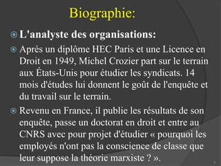 Biographie: 
 L'analyste des organisations: 
 Après un diplôme HEC Paris et une Licence en 
Droit en 1949, Michel Crozier part sur le terrain 
aux États-Unis pour étudier les syndicats. 14 
mois d'études lui donnent le goût de l'enquête et 
du travail sur le terrain. 
 Revenu en France, il publie les résultats de son 
enquête, passe un doctorat en droit et entre au 
CNRS avec pour projet d'étudier « pourquoi les 
employés n'ont pas la conscience de classe que 
leur suppose la théorie marxiste ? ». 5 
 