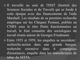  Il travaille au sein de l'ISST (Institut des 
Sciences Sociales et du Travail) qui se fonde à 
cette époque avec des financements de l'aide 
Marshall. Les résultats de sa première recherche 
empirique sur les Chèques Postaux, publiés au 
CNRS sous le titre Petits fonctionnaires au 
travail, le font connaitre des sociologues du 
travail réunis autour de Georges Friedmann. 
 Entre 1955 et 1959, les enquêtes se succèdent : 
recherche-action dans une grande banque, 
recherche extensive dans 6 compagnies 
d'assurances, enquête dans les manufactures de 
tabac du SEITA. 6 
 