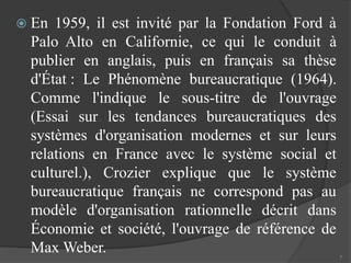  En 1959, il est invité par la Fondation Ford à 
Palo Alto en Californie, ce qui le conduit à 
publier en anglais, puis en français sa thèse 
d'État : Le Phénomène bureaucratique (1964). 
Comme l'indique le sous-titre de l'ouvrage 
(Essai sur les tendances bureaucratiques des 
systèmes d'organisation modernes et sur leurs 
relations en France avec le système social et 
culturel.), Crozier explique que le système 
bureaucratique français ne correspond pas au 
modèle d'organisation rationnelle décrit dans 
Économie et société, l'ouvrage de référence de 
Max Weber. 
7 
 