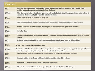 Timeline
1533        Born near Bordeaux on the family estate named Montaigne to wealthy merchant and a mother from a
            wealthy Spanish-Portugese Jewish family from Toulouse.

1539        After six years of being raised by servants who only spoke Latin to him, Montaingne is sent to the college de
            Guienne in Bordeaux, a highly reputable school at the time.

1546        Sent to the University of Toulouse to study law.


1554        Made counceller in the Bordeaux parliament. Travels to Paris frequently and lives a life of excess.


1565        Marries Francoise de la Chassaigne, the daughter of another Bordeaux parliament member.


1568        His father dies.


1569        Publishes his translation of Raymond Seybond's Theologia naturalis which he had worked on at his father's
            request

1571        Retires to Montaigne to a life of study and contemplation. Receives the order of Saint-Michel.


1576       Writes "The Defense of Raymond Seybond."

1580       Publication of the first two volumes of his Essays. He travles to Paris to present a copy to the king and then sets
           out for Germany and Italy. These travels are described in his Travel Journal.

1581        While in Rome, receives word that he is elected mayor of Bordeaux and returns to France.


1588        Complete edition of the Essays published with the addition of the third volume.


1592        September 13, Montaigne dies at the Chateau de Montaigne.


1595        Mlle. de Gournay and Pierre de Brach publishes the authorized edition of the Essays.
 