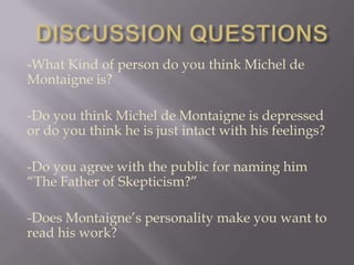 -What Kind of person do you think Michel de
Montaigne is?

-Do you think Michel de Montaigne is depressed
or do you think he is just intact with his feelings?

-Do you agree with the public for naming him
“The Father of Skepticism?”

-Does Montaigne’s personality make you want to
read his work?
 