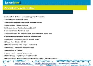 Comitato scientifico

1.  ellavista Paolo - Professore Associato di Ingegneria Informatica Unibo
  B

2.  inacchi Fabrizio - Direttore RAI Bologna
  B

3.  olafranceschi Alessandro – Head of global online bank Unicredit
  C

4.  oletti Giampaolo - Fondatore Altratv.tv
  C

5.  i Benedetto Andrea - Presidente Nazionale CNA NEXT
  D

6.  alciasecca Gabriele – Presidente di Lepida
  F

7.  inocchiaro Giusella – Prof. Ordinario di Diritto Privato e di Diritto di Internet, Unibo
  F

8.  abbrielli Maurizio – Professore Ordinario di Informatica Unibo
  G

9.  azzoni Lucia - Segretaria di Piattaforma ICT- Aster Bologna
  M

10.  oruzzi Mauro - Direttore CUP 2000
   M

11.  apolitano Antonella - Editor europeo di TechPresident
   N

12.  artori Laura - Professoressa di Sociologia –Unibo
   S

13.  accari Marzia - ICT Manager
   V

14.  ianello Michele – Direttore Vega park Venezia
   V

15.  itiello Giuseppe - Projet Manager Eni SpA divisione ICT
   V

16.  acchiroli Stefano - Researcher at Université Paris Diderot and IRILL, Debian Project Leader
   Z



                   www.micheledalena.it                   michele.dalena@gmail.com                 twitter.com/micheledAlena
 