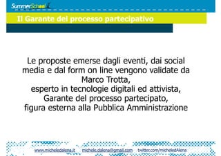 Il Garante del processo partecipativo




  Le proposte emerse dagli eventi, dai social
 media e dal form on line vengono validate da
                 Marco Trotta,
   esperto in tecnologie digitali ed attivista,
       Garante del processo partecipato,
 figura esterna alla Pubblica Amministrazione



    www.micheledalena.it   michele.dalena@gmail.com   twitter.com/micheledAlena
 
