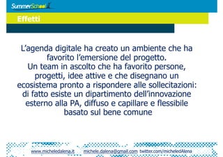Effetti


 L’agenda digitale ha creato un ambiente che ha
         favorito l’emersione del progetto.
    Un team in ascolto che ha favorito persone,
     progetti, idee attive e che disegnano un
ecosistema pronto a rispondere alle sollecitazioni:
 di fatto esiste un dipartimento dell’innovazione
   esterno alla PA, diffuso e capillare e flessibile
              basato sul bene comune



    www.micheledalena.it   michele.dalena@gmail.com twitter.com/micheledAlena
 