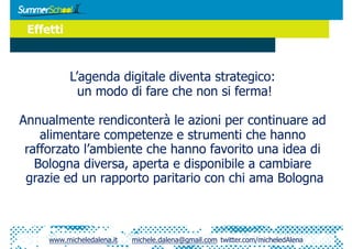 Effetti



           L’agenda digitale diventa strategico:
             un modo di fare che non si ferma!

Annualmente rendiconterà le azioni per continuare ad
    alimentare competenze e strumenti che hanno
 rafforzato l’ambiente che hanno favorito una idea di
   Bologna diversa, aperta e disponibile a cambiare
 grazie ed un rapporto paritario con chi ama Bologna



     www.micheledalena.it   michele.dalena@gmail.com twitter.com/micheledAlena
 