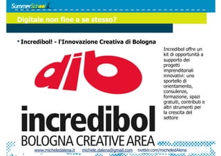 Digitale non fine a se stesso?


• Incredibol! - l'Innovazione Creativa di Bologna
                                                                     Incredibol offre un
                                                                     kit di opportunità a
                                                                     supporto dei
                                                                     progetti
                                                                     imprenditoriali
                                                                     innovativi: uno
                                                                     sportello di
                                                                     orientamento,
                                                                     consulenze,
                                                                     formazione, spazi
                                                                     gratuiti, contributi e
                                                                     altri strumenti per
                                                                     la crescita del
                                                                     settore




      www.micheledalena.it   michele.dalena@gmail.com   twitter.com/micheledAlena
 