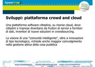 Sviluppi: piattaforma crowd and cloud
Una piattaforma software cittadina, su risorse cloud, dove
cittadini e imprese diventano da fruitori di servizi a fornitori
di dati, inventori di nuove soluzioni in crowdsourcing.

La visione di una "comunità intelligente", oltre a innovazioni
di tipo tecnologico, richiede anche maggior coinvolgimento
nella gestione attiva della cosa pubblica




       www.micheledalena.it   michele.dalena@gmail.com   twitter.com/micheledAlena
 