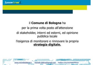 il Comune di Bologna ha
        per la prima volta posto all’attenzione
  di stakeholder, interni ed esterni, ed opinione
                  pubblica locale
 l’esigenza di monitorare e rinnovare la propria
               strategia digitale.




www.micheledalena.it   michele.dalena@gmail.com   twitter.com/micheledAlena
 