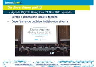 Da dove siamo partiti
-> Agenda Digitale Going local 21 Nov 2011: quando
-   Europa e dimensione locale si toccano
-   Dopo l’annuncio pubblico, indietro non si torna




      www.micheledalena.it   michele.dalena@gmail.com   twitter.com/micheledAlena
 