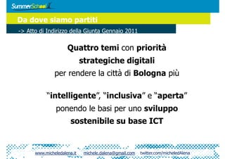 Da dove siamo partiti
-> Atto di Indirizzo della Giunta Gennaio 2011

                     Quattro temi con priorità
                             strategiche digitali
               per rendere la città di Bologna più

           “intelligente”, “inclusiva” e “aperta”
                ponendo le basi per uno sviluppo
                       sostenibile su base ICT


      www.micheledalena.it    michele.dalena@gmail.com   twitter.com/micheledAlena
 