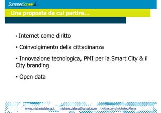 Una proposta da cui partire…



 •  Internet   come diritto

 •  Coinvolgimento della cittadinanza

 •  Innovazione tecnologica, PMI per la Smart City & il
 City branding

 •  Open data




     www.micheledalena.it   michele.dalena@gmail.com   twitter.com/micheledAlena
 