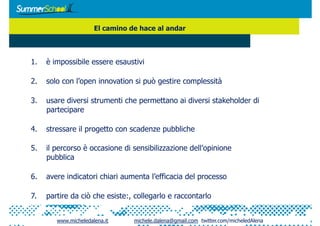 El camino de hace al andar



1.  è impossibile essere esaustivi

2.  solo con l’open innovation si può gestire complessità

3.  usare diversi strumenti che permettano ai diversi stakeholder di
    partecipare

4.  stressare il progetto con scadenze pubbliche

5.  il percorso è occasione di sensibilizzazione dell’opinione
    pubblica

6.  avere indicatori chiari aumenta l’efficacia del processo

7.  partire da ciò che esiste:, collegarlo e raccontarlo


        www.micheledalena.it     michele.dalena@gmail.com twitter.com/micheledAlena
 