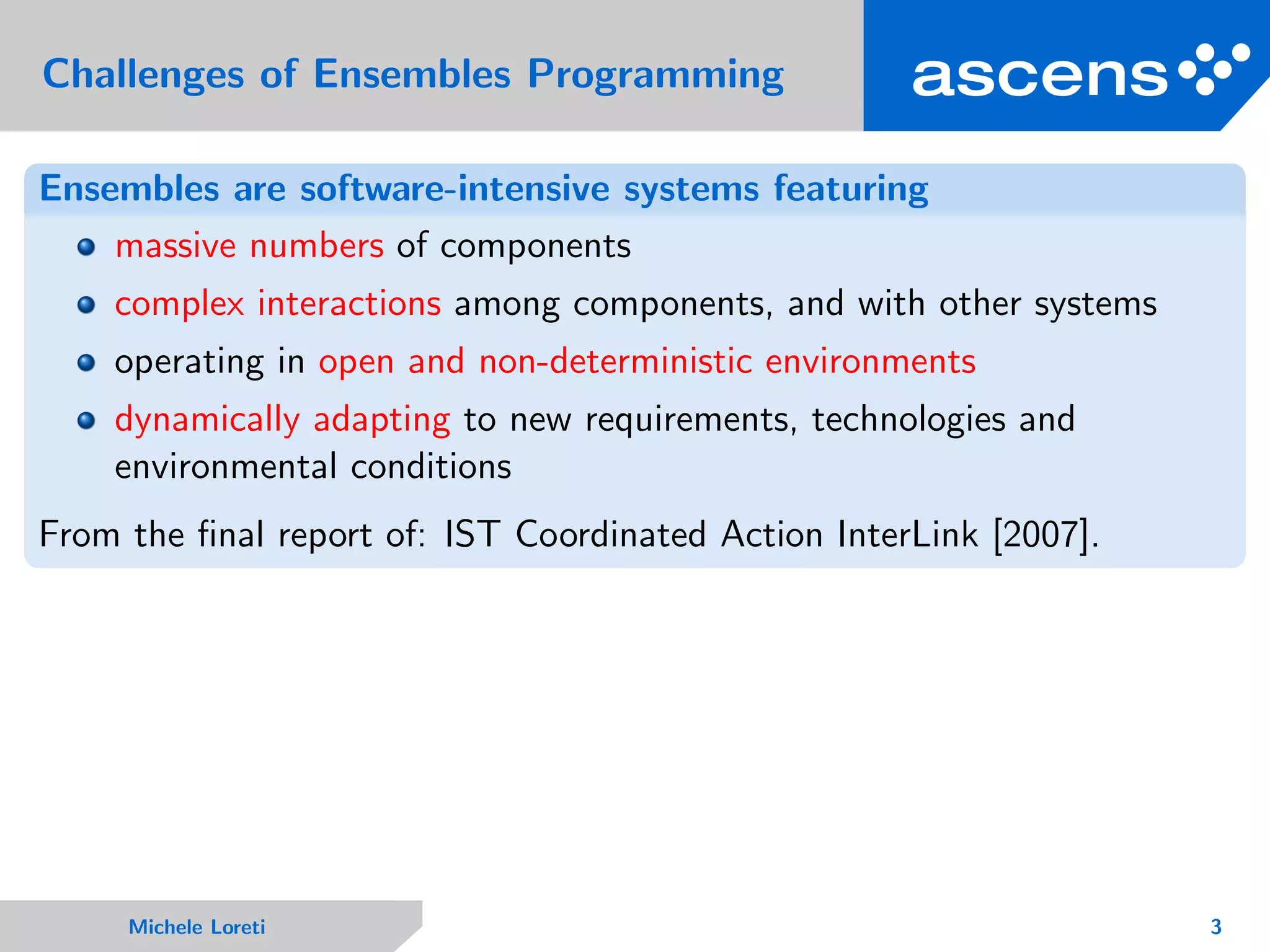 Challenges of Ensembles Programming
Ensembles are software-intensive systems featuring
massive numbers of components
complex interactions among components, and with other systems
operating in open and non-deterministic environments
dynamically adapting to new requirements, technologies and
environmental conditions
From the ﬁnal report of: IST Coordinated Action InterLink [2007].
Michele Loreti 3
 