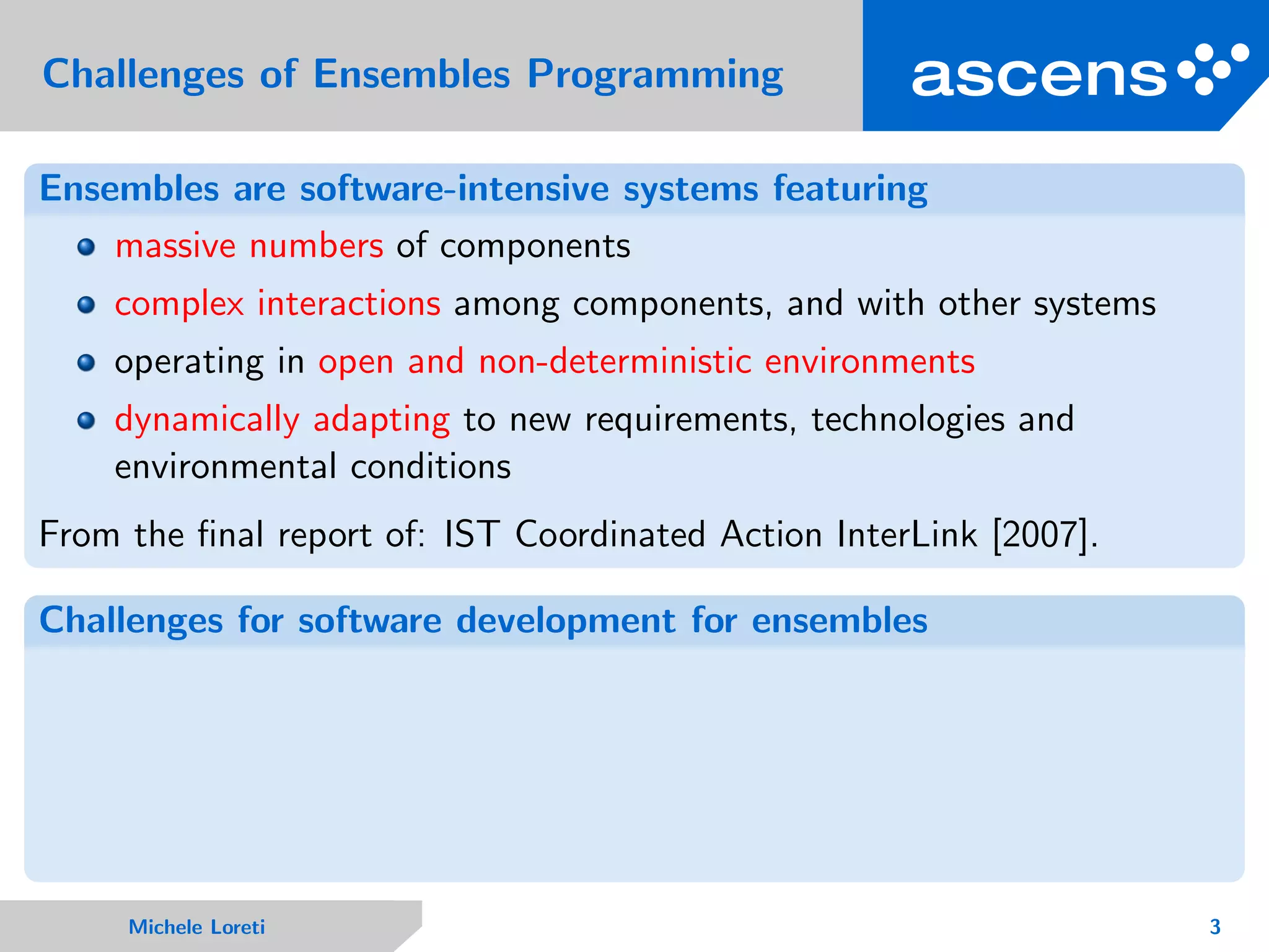 Challenges of Ensembles Programming
Ensembles are software-intensive systems featuring
massive numbers of components
complex interactions among components, and with other systems
operating in open and non-deterministic environments
dynamically adapting to new requirements, technologies and
environmental conditions
From the ﬁnal report of: IST Coordinated Action InterLink [2007].
Challenges for software development for ensembles
Michele Loreti 3
 