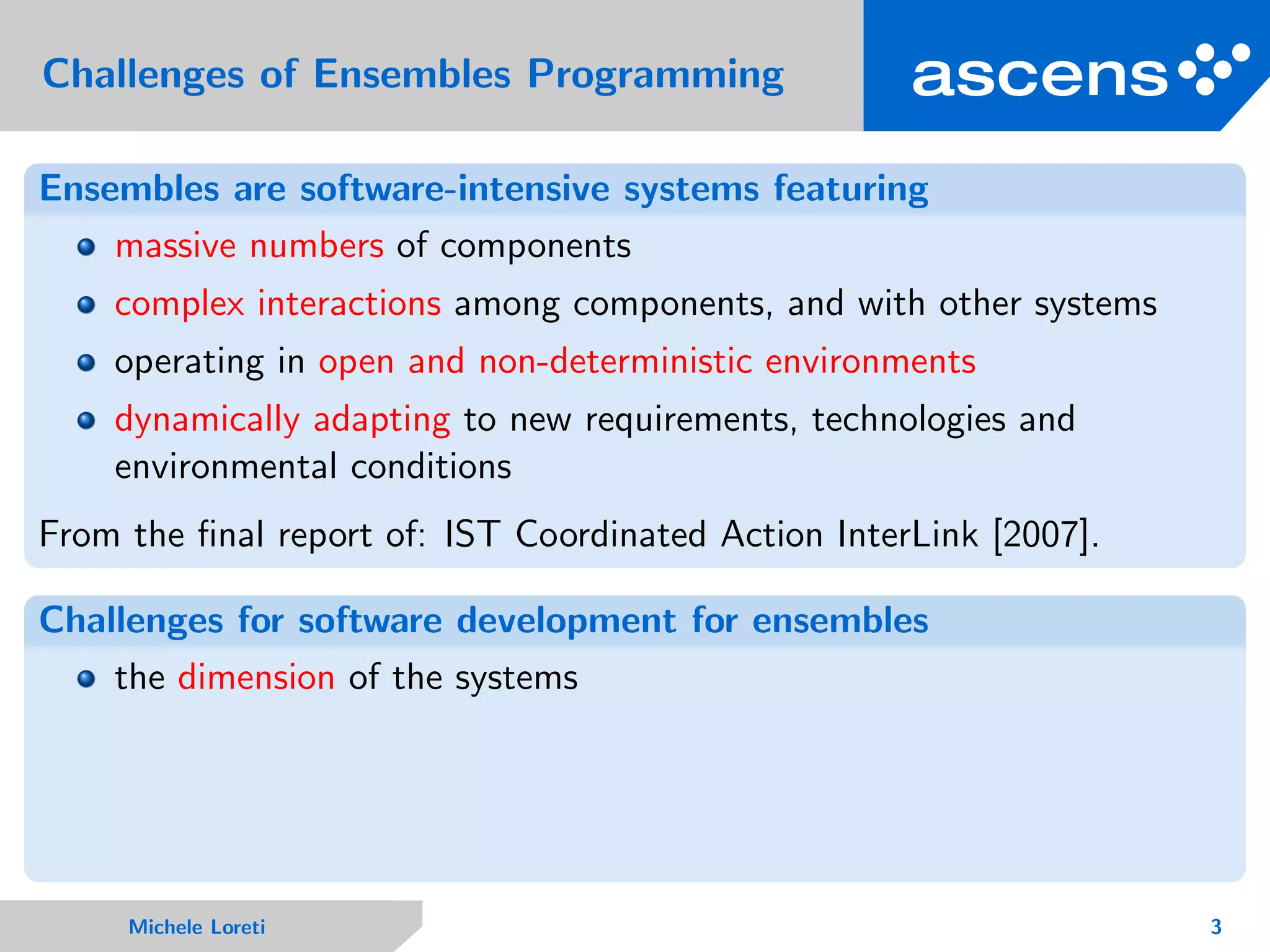 Challenges of Ensembles Programming
Ensembles are software-intensive systems featuring
massive numbers of components
complex interactions among components, and with other systems
operating in open and non-deterministic environments
dynamically adapting to new requirements, technologies and
environmental conditions
From the ﬁnal report of: IST Coordinated Action InterLink [2007].
Challenges for software development for ensembles
the dimension of the systems
Michele Loreti 3
 