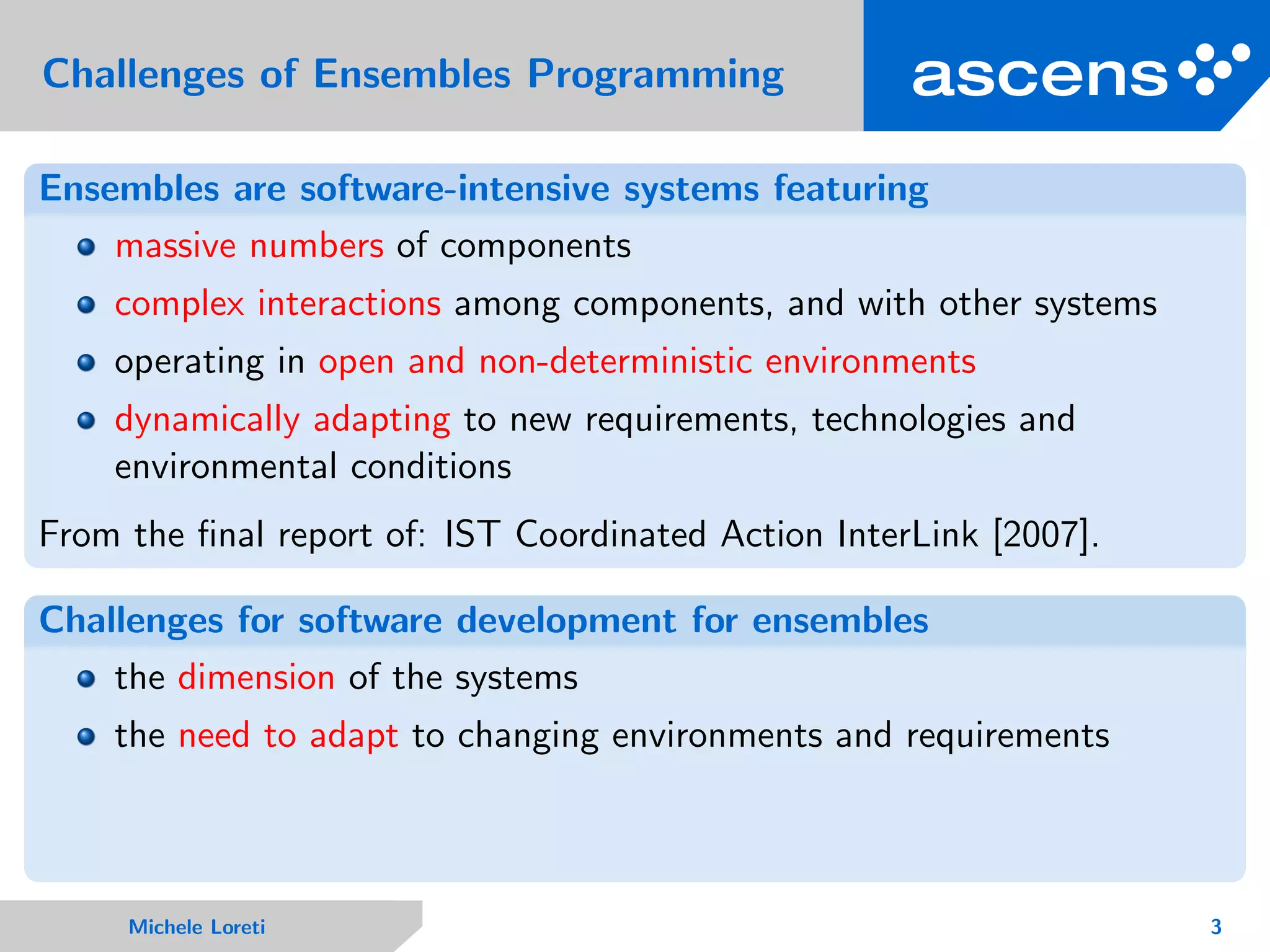 Challenges of Ensembles Programming
Ensembles are software-intensive systems featuring
massive numbers of components
complex interactions among components, and with other systems
operating in open and non-deterministic environments
dynamically adapting to new requirements, technologies and
environmental conditions
From the ﬁnal report of: IST Coordinated Action InterLink [2007].
Challenges for software development for ensembles
the dimension of the systems
the need to adapt to changing environments and requirements
Michele Loreti 3
 