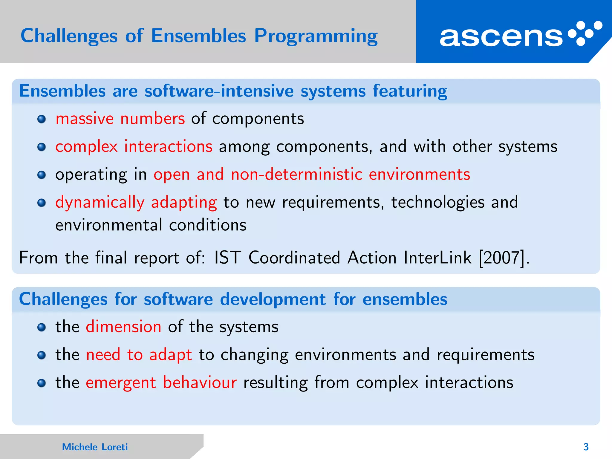 Challenges of Ensembles Programming
Ensembles are software-intensive systems featuring
massive numbers of components
complex interactions among components, and with other systems
operating in open and non-deterministic environments
dynamically adapting to new requirements, technologies and
environmental conditions
From the ﬁnal report of: IST Coordinated Action InterLink [2007].
Challenges for software development for ensembles
the dimension of the systems
the need to adapt to changing environments and requirements
the emergent behaviour resulting from complex interactions
Michele Loreti 3
 