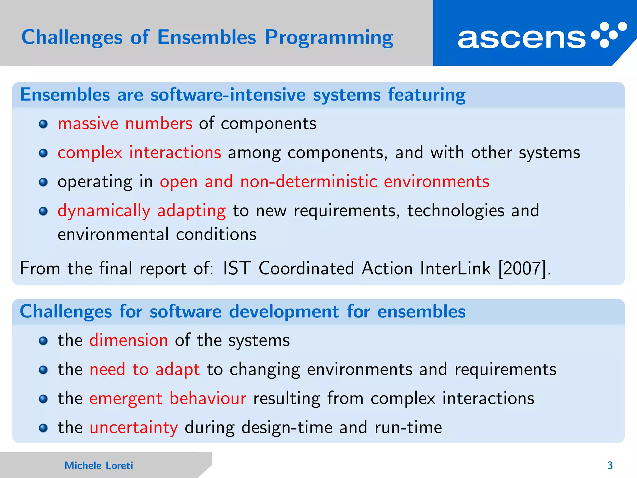 Challenges of Ensembles Programming
Ensembles are software-intensive systems featuring
massive numbers of components
complex interactions among components, and with other systems
operating in open and non-deterministic environments
dynamically adapting to new requirements, technologies and
environmental conditions
From the ﬁnal report of: IST Coordinated Action InterLink [2007].
Challenges for software development for ensembles
the dimension of the systems
the need to adapt to changing environments and requirements
the emergent behaviour resulting from complex interactions
the uncertainty during design-time and run-time
Michele Loreti 3
 