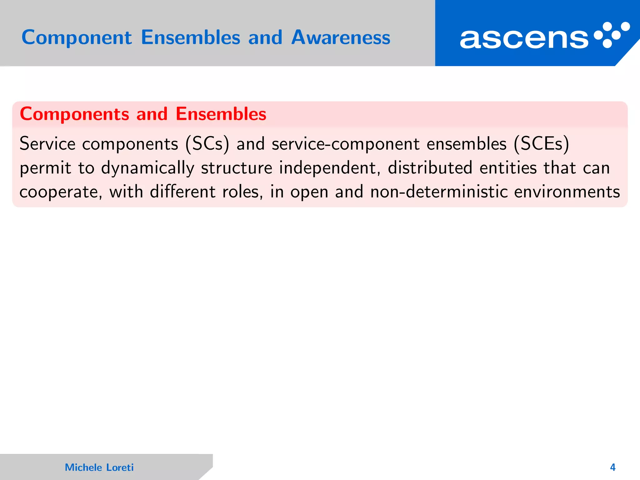 Component Ensembles and Awareness
Components and Ensembles
Service components (SCs) and service-component ensembles (SCEs)
permit to dynamically structure independent, distributed entities that can
cooperate, with diﬀerent roles, in open and non-deterministic environments
Michele Loreti 4
 