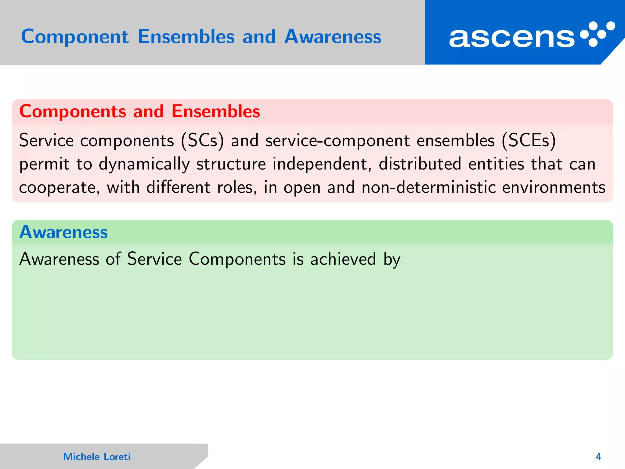 Component Ensembles and Awareness
Components and Ensembles
Service components (SCs) and service-component ensembles (SCEs)
permit to dynamically structure independent, distributed entities that can
cooperate, with diﬀerent roles, in open and non-deterministic environments
Awareness
Awareness of Service Components is achieved by
Michele Loreti 4
 
