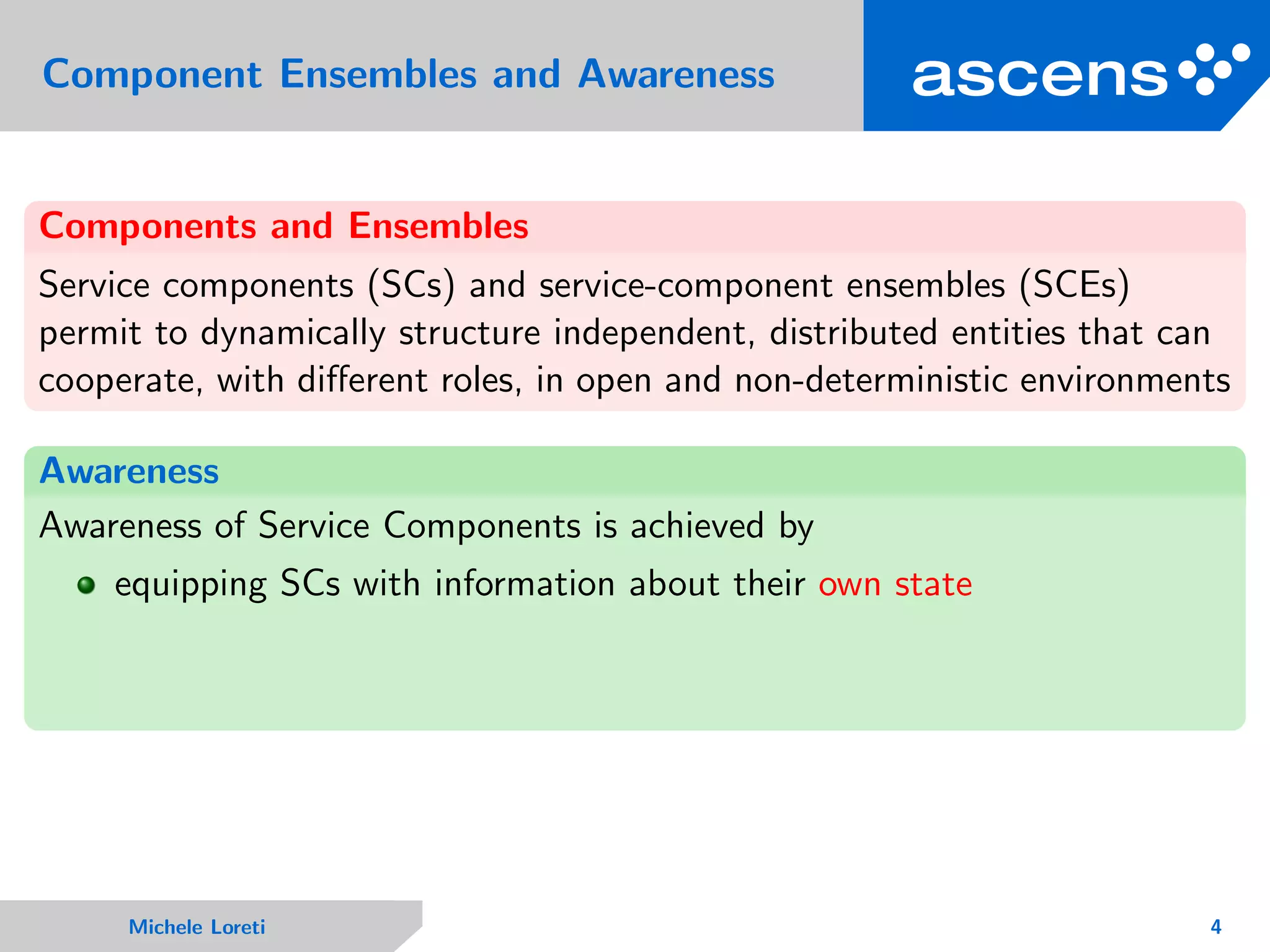Component Ensembles and Awareness
Components and Ensembles
Service components (SCs) and service-component ensembles (SCEs)
permit to dynamically structure independent, distributed entities that can
cooperate, with diﬀerent roles, in open and non-deterministic environments
Awareness
Awareness of Service Components is achieved by
equipping SCs with information about their own state
Michele Loreti 4
 