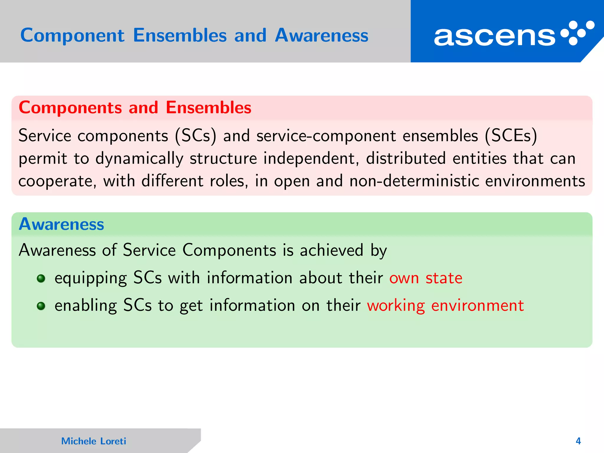 Component Ensembles and Awareness
Components and Ensembles
Service components (SCs) and service-component ensembles (SCEs)
permit to dynamically structure independent, distributed entities that can
cooperate, with diﬀerent roles, in open and non-deterministic environments
Awareness
Awareness of Service Components is achieved by
equipping SCs with information about their own state
enabling SCs to get information on their working environment
Michele Loreti 4
 