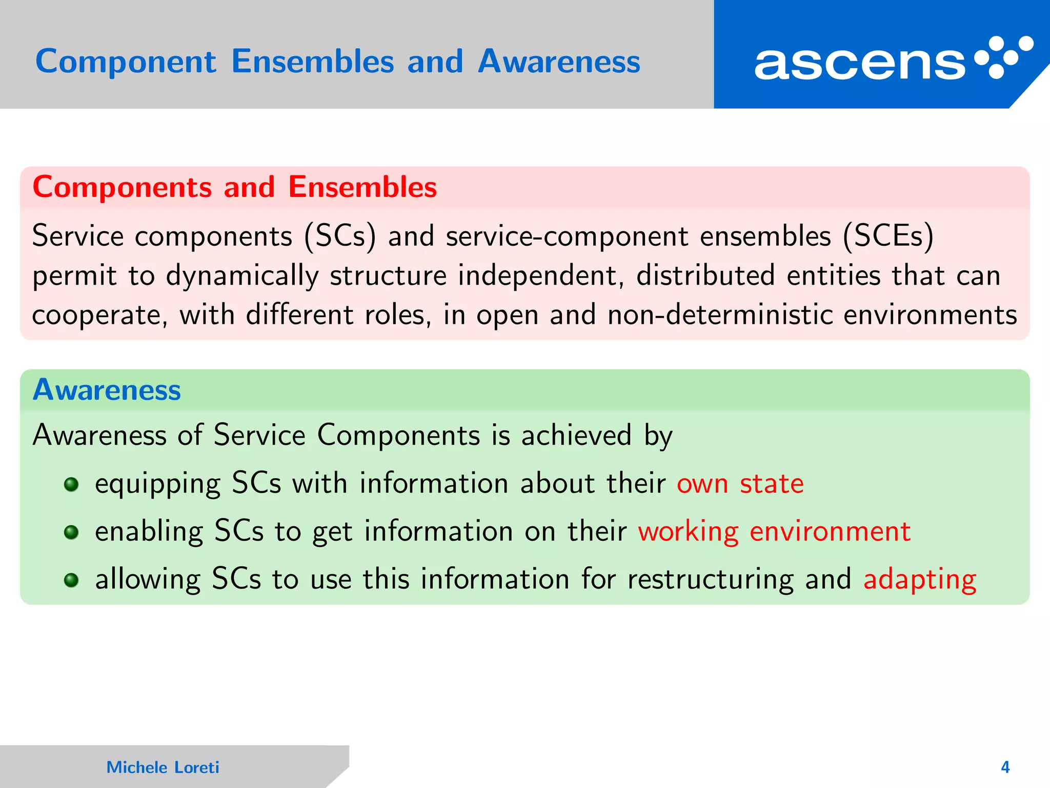 Component Ensembles and Awareness
Components and Ensembles
Service components (SCs) and service-component ensembles (SCEs)
permit to dynamically structure independent, distributed entities that can
cooperate, with diﬀerent roles, in open and non-deterministic environments
Awareness
Awareness of Service Components is achieved by
equipping SCs with information about their own state
enabling SCs to get information on their working environment
allowing SCs to use this information for restructuring and adapting
Michele Loreti 4
 