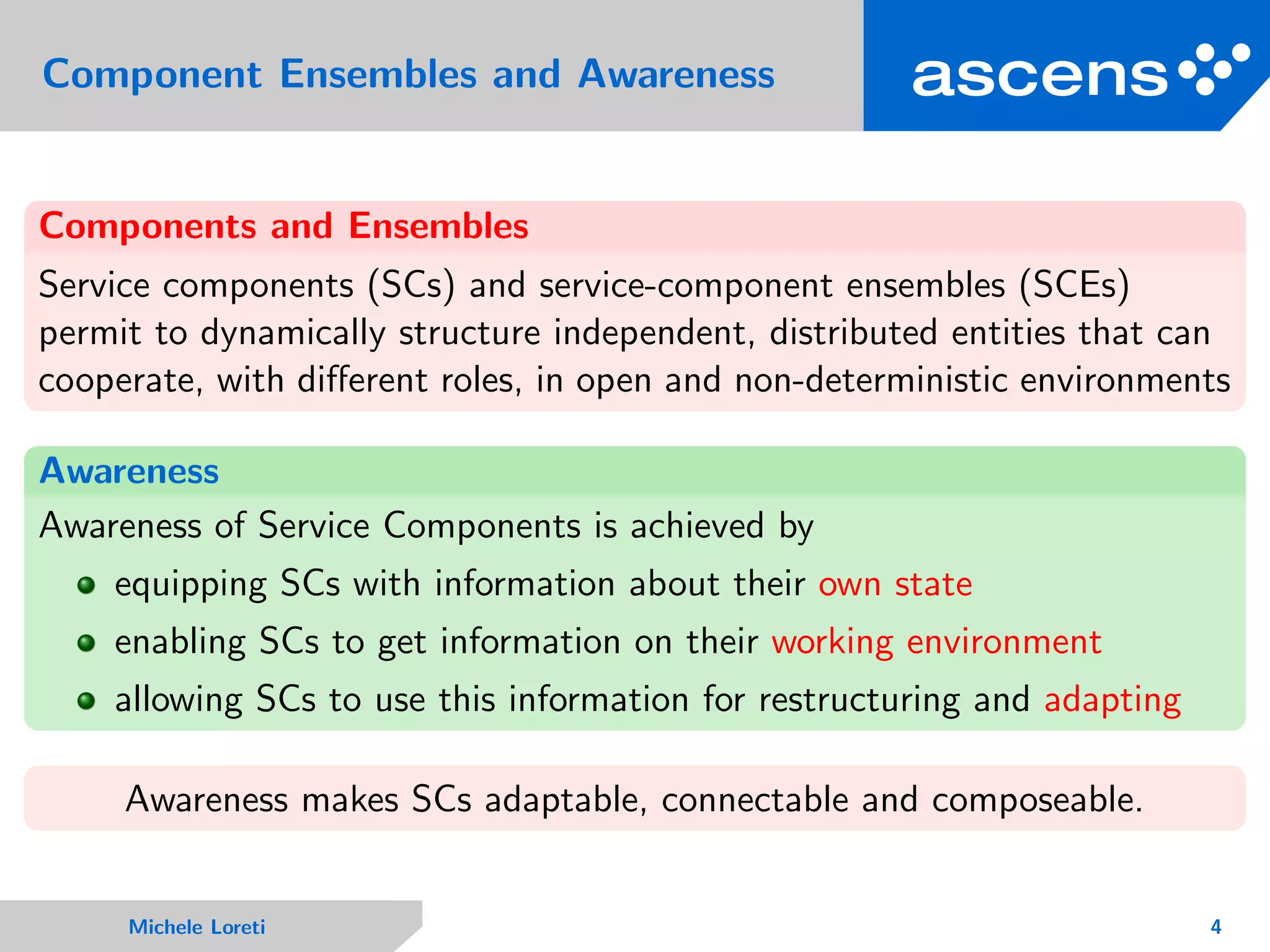 Component Ensembles and Awareness
Components and Ensembles
Service components (SCs) and service-component ensembles (SCEs)
permit to dynamically structure independent, distributed entities that can
cooperate, with diﬀerent roles, in open and non-deterministic environments
Awareness
Awareness of Service Components is achieved by
equipping SCs with information about their own state
enabling SCs to get information on their working environment
allowing SCs to use this information for restructuring and adapting
Awareness makes SCs adaptable, connectable and composeable.
Michele Loreti 4
 