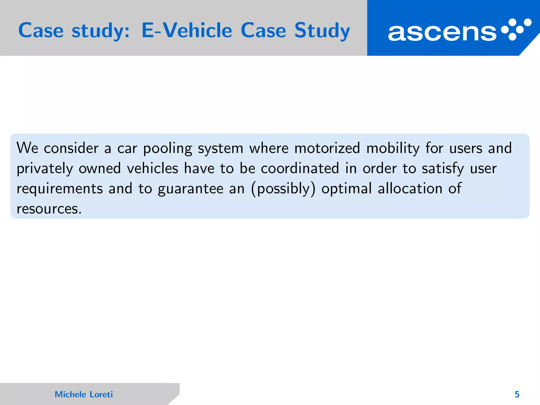 Case study: E-Vehicle Case Study
We consider a car pooling system where motorized mobility for users and
privately owned vehicles have to be coordinated in order to satisfy user
requirements and to guarantee an (possibly) optimal allocation of
resources.
Michele Loreti 5
 
