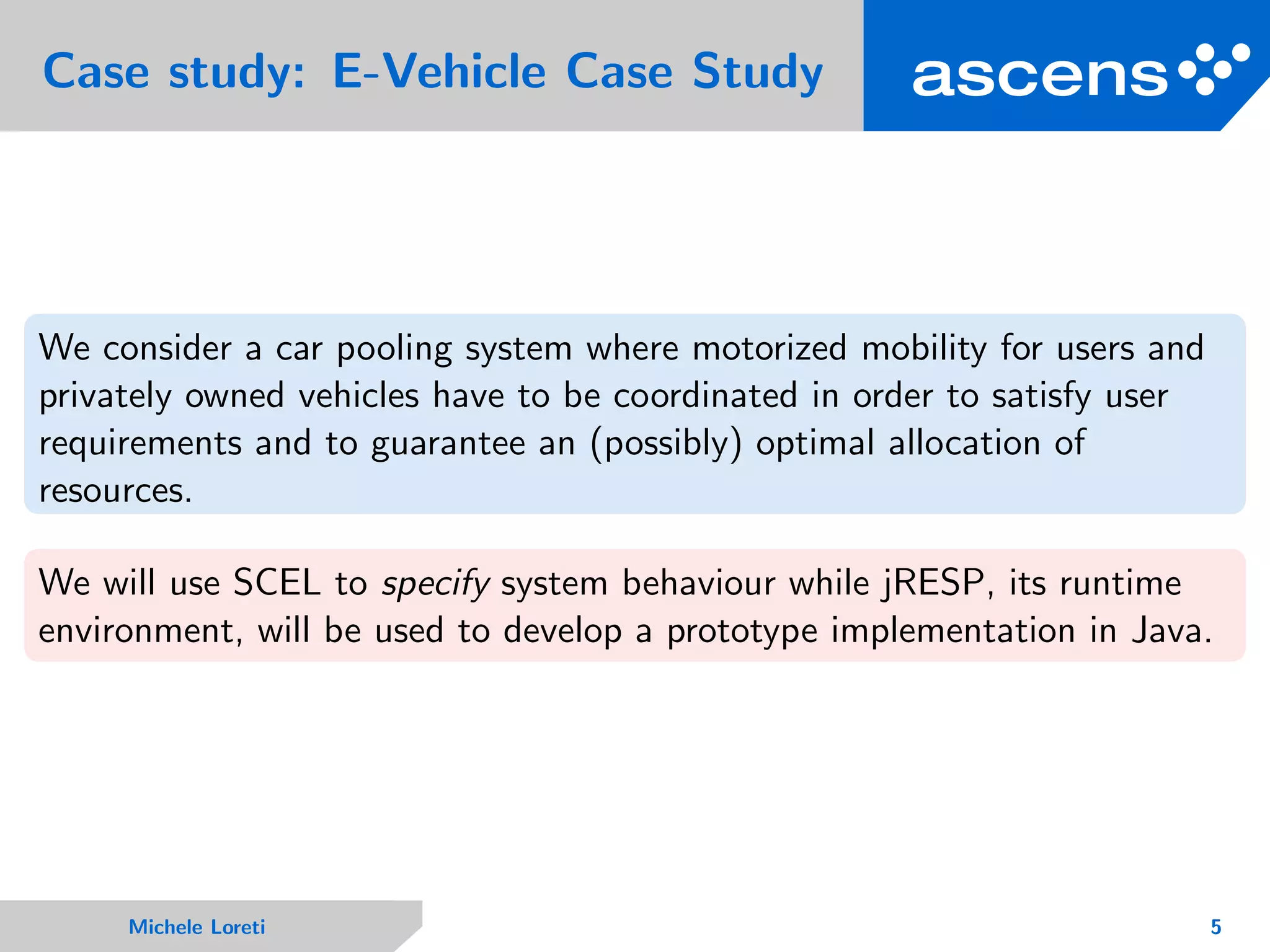 Case study: E-Vehicle Case Study
We consider a car pooling system where motorized mobility for users and
privately owned vehicles have to be coordinated in order to satisfy user
requirements and to guarantee an (possibly) optimal allocation of
resources.
We will use SCEL to specify system behaviour while jRESP, its runtime
environment, will be used to develop a prototype implementation in Java.
Michele Loreti 5
 