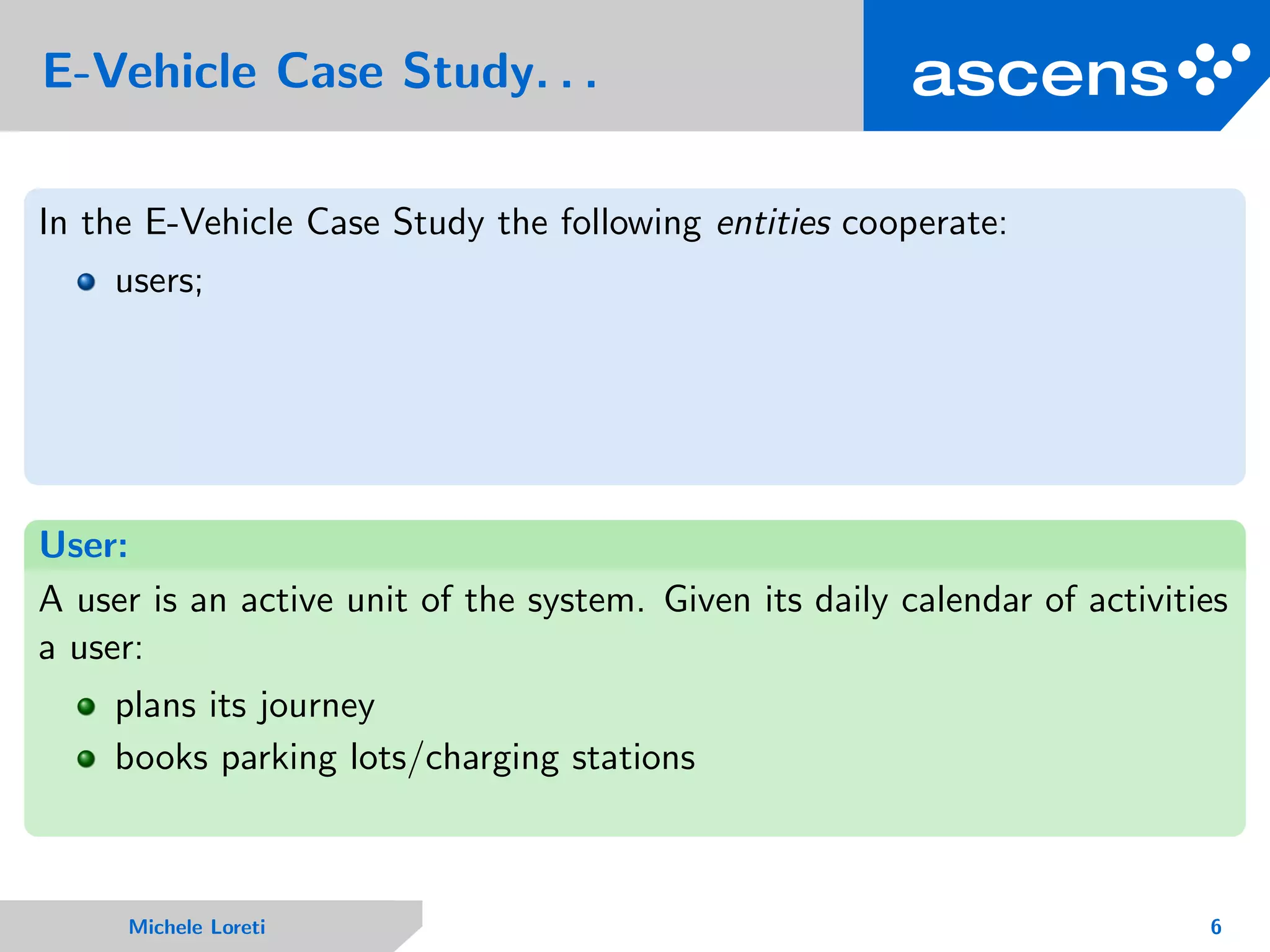 E-Vehicle Case Study. . .
In the E-Vehicle Case Study the following entities cooperate:
users;
User:
A user is an active unit of the system. Given its daily calendar of activities
a user:
plans its journey
books parking lots/charging stations
Michele Loreti 6
 