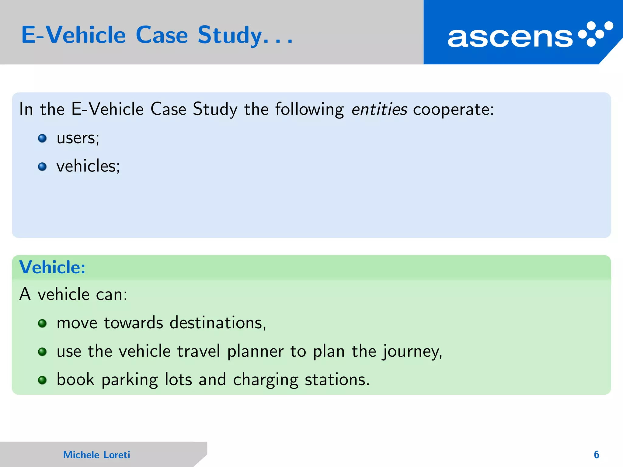 E-Vehicle Case Study. . .
In the E-Vehicle Case Study the following entities cooperate:
users;
vehicles;
Vehicle:
A vehicle can:
move towards destinations,
use the vehicle travel planner to plan the journey,
book parking lots and charging stations.
Michele Loreti 6
 
