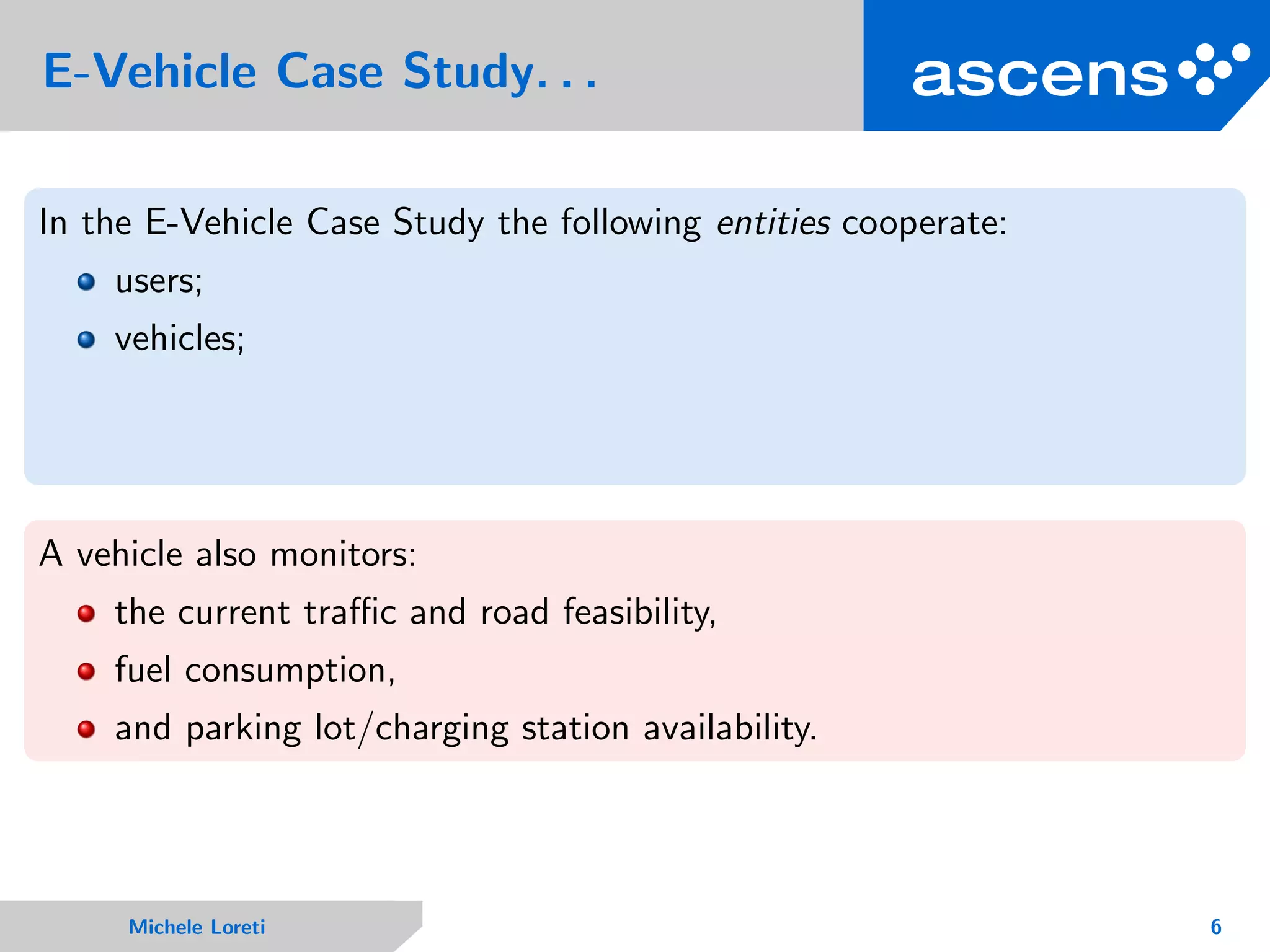 E-Vehicle Case Study. . .
In the E-Vehicle Case Study the following entities cooperate:
users;
vehicles;
A vehicle also monitors:
the current traﬃc and road feasibility,
fuel consumption,
and parking lot/charging station availability.
Michele Loreti 6
 