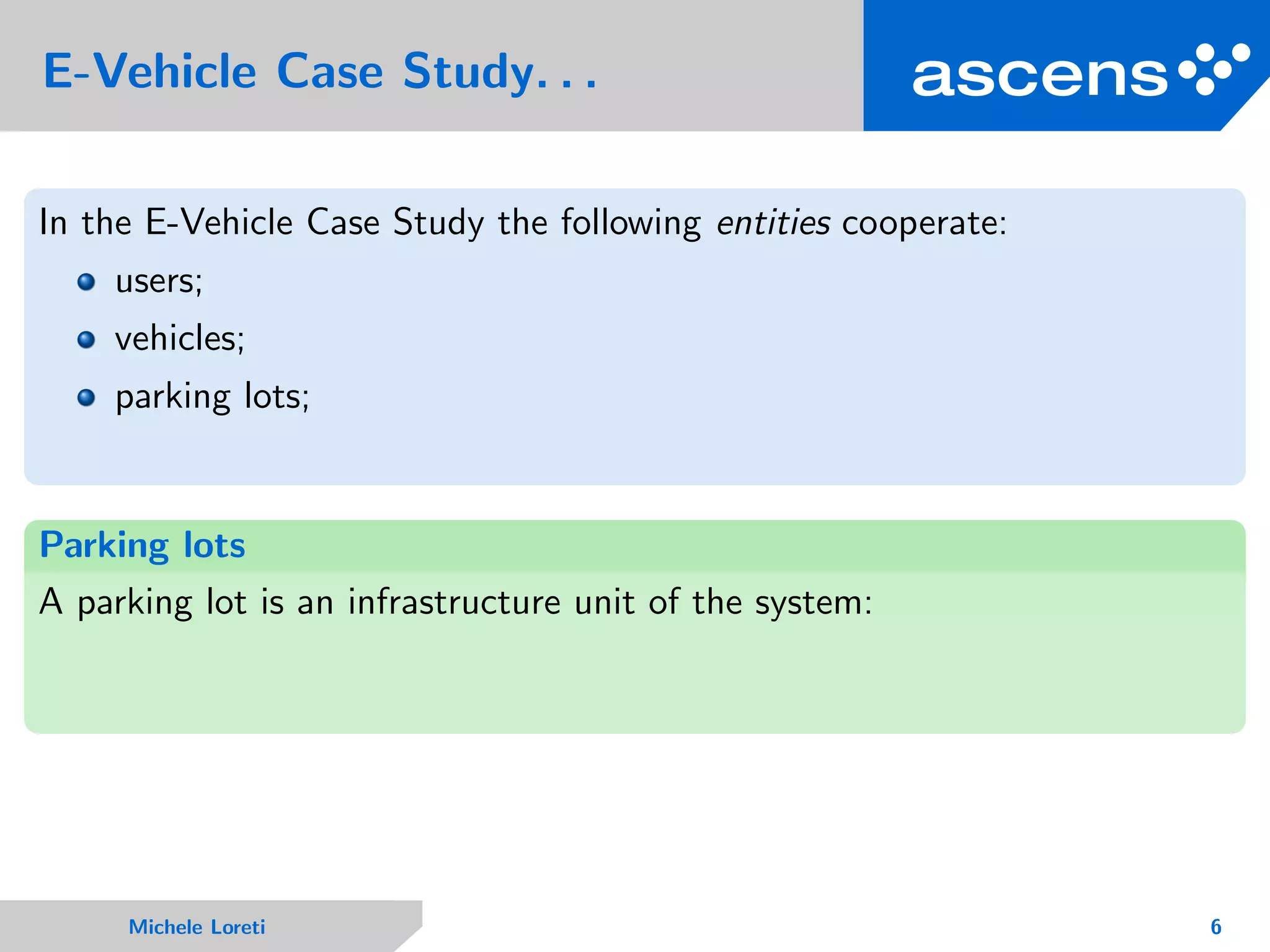 E-Vehicle Case Study. . .
In the E-Vehicle Case Study the following entities cooperate:
users;
vehicles;
parking lots;
Parking lots
A parking lot is an infrastructure unit of the system:
Michele Loreti 6
 