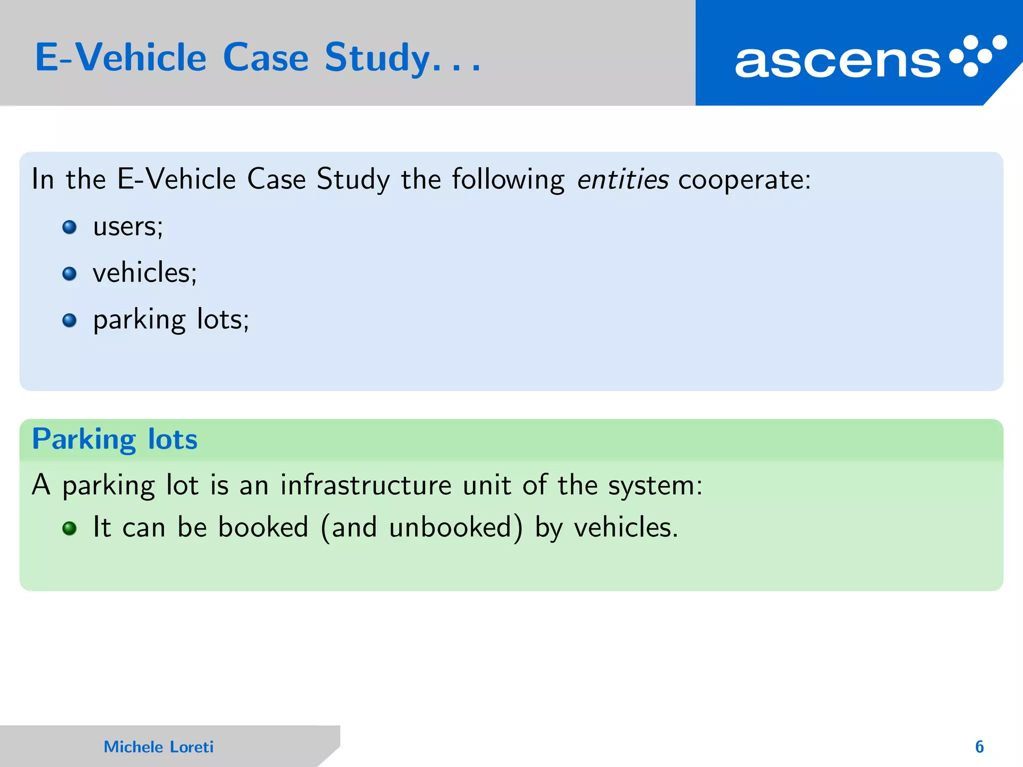 E-Vehicle Case Study. . .
In the E-Vehicle Case Study the following entities cooperate:
users;
vehicles;
parking lots;
Parking lots
A parking lot is an infrastructure unit of the system:
It can be booked (and unbooked) by vehicles.
Michele Loreti 6
 