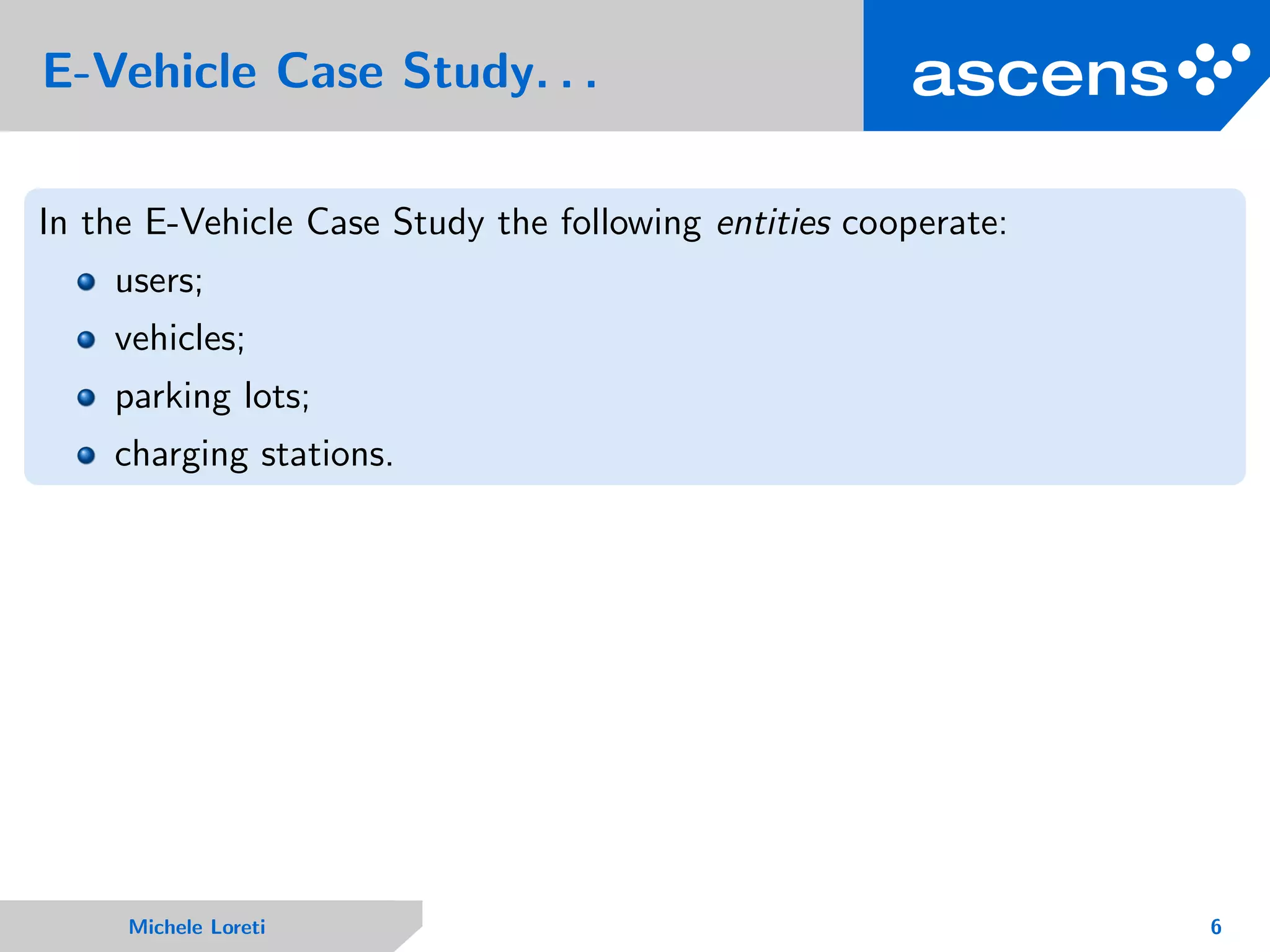 E-Vehicle Case Study. . .
In the E-Vehicle Case Study the following entities cooperate:
users;
vehicles;
parking lots;
charging stations.
Michele Loreti 6
 