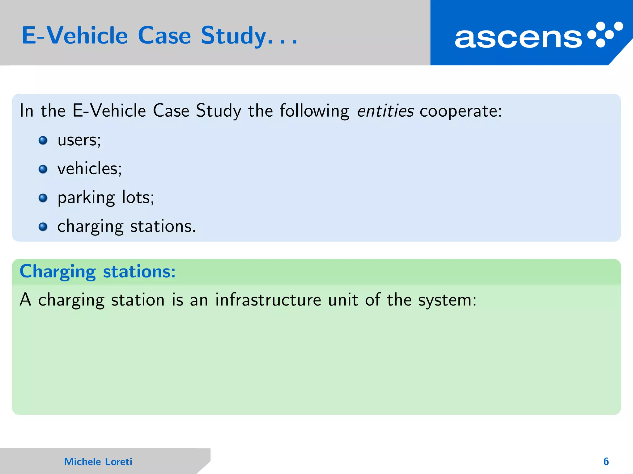 E-Vehicle Case Study. . .
In the E-Vehicle Case Study the following entities cooperate:
users;
vehicles;
parking lots;
charging stations.
Charging stations:
A charging station is an infrastructure unit of the system:
Michele Loreti 6
 