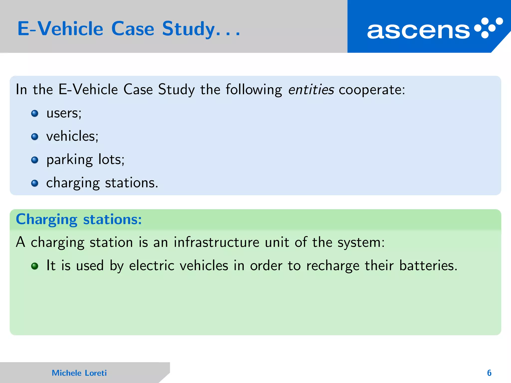 E-Vehicle Case Study. . .
In the E-Vehicle Case Study the following entities cooperate:
users;
vehicles;
parking lots;
charging stations.
Charging stations:
A charging station is an infrastructure unit of the system:
It is used by electric vehicles in order to recharge their batteries.
Michele Loreti 6
 